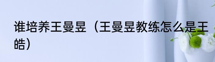 谁培养王曼昱（王曼昱教练怎么是王皓）