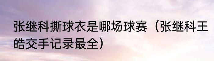 张继科撕球衣是哪场球赛（张继科王皓交手记录最全）