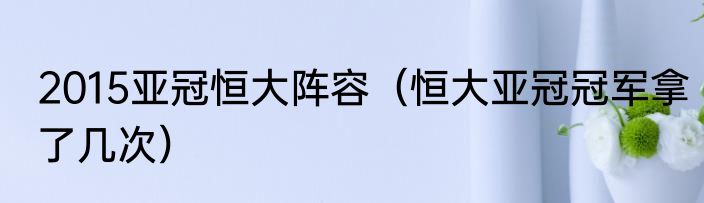 2015亚冠恒大阵容（恒大亚冠冠军拿了几次）