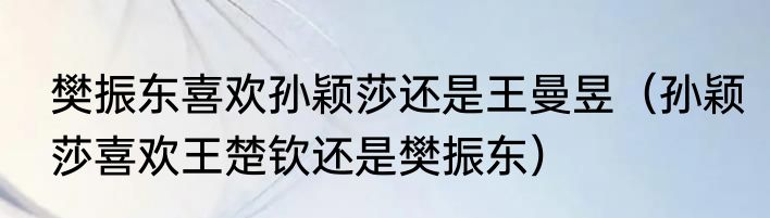 樊振东喜欢孙颖莎还是王曼昱（孙颖莎喜欢王楚钦还是樊振东）