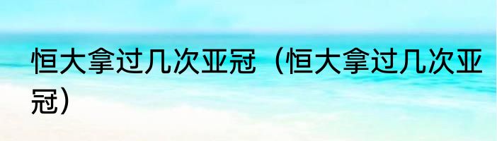 恒大拿过几次亚冠（恒大拿过几次亚冠）