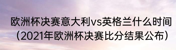 欧洲杯决赛意大利vs英格兰什么时间（2021年欧洲杯决赛比分结果公布）