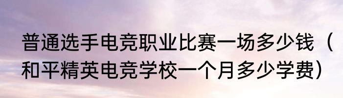 普通选手电竞职业比赛一场多少钱（和平精英电竞学校一个月多少学费）