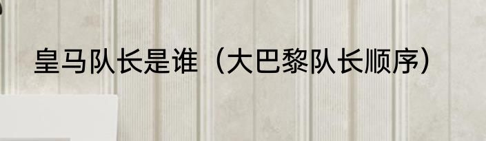 皇马队长是谁（大巴黎队长顺序）