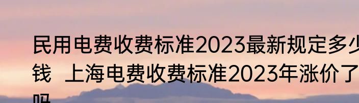 民用电费收费标准2023最新规定多少钱  上海电费收费标准2023年涨价了吗