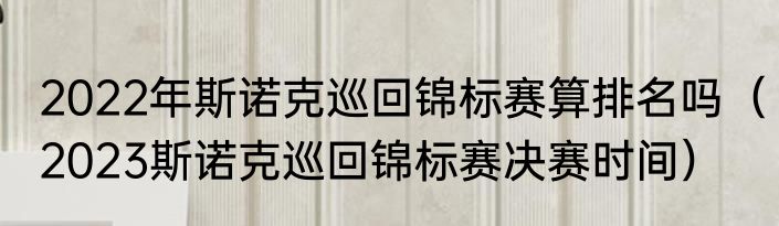 2022年斯诺克巡回锦标赛算排名吗（2023斯诺克巡回锦标赛决赛时间）