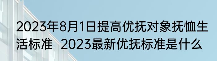 2023年8月1日提高优抚对象抚恤生活标准  2023最新优抚标准是什么