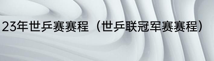 23年世乒赛赛程（世乒联冠军赛赛程）