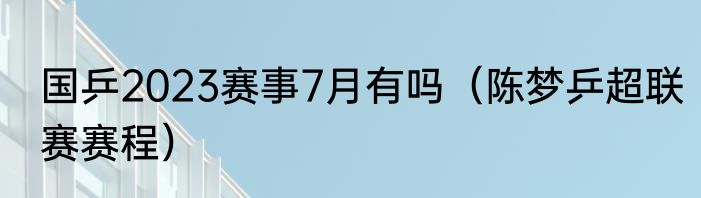 国乒2023赛事7月有吗（陈梦乒超联赛赛程）