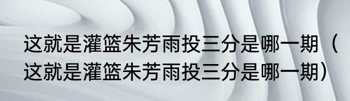 这就是灌篮朱芳雨投三分是哪一期（这就是灌篮朱芳雨投三分是哪一期）