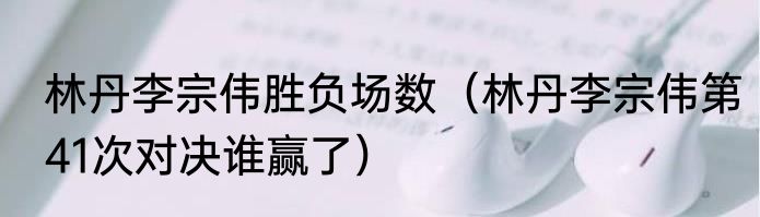 林丹李宗伟胜负场数（林丹李宗伟第41次对决谁赢了）
