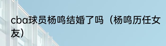 cba球员杨鸣结婚了吗（杨鸣历任女友）
