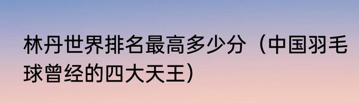 林丹世界排名最高多少分（中国羽毛球曾经的四大天王）
