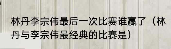 林丹李宗伟最后一次比赛谁赢了（林丹与李宗伟最经典的比赛是）
