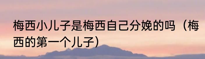 梅西小儿子是梅西自己分娩的吗（梅西的第一个儿子）