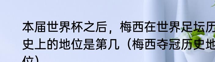 本届世界杯之后，梅西在世界足坛历史上的地位是第几（梅西夺冠历史地位）