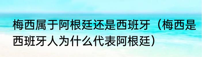 梅西属于阿根廷还是西班牙（梅西是西班牙人为什么代表阿根廷）