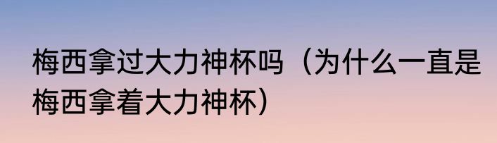 梅西拿过大力神杯吗（为什么一直是梅西拿着大力神杯）