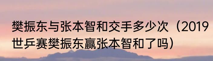 樊振东与张本智和交手多少次（2019世乒赛樊振东赢张本智和了吗）