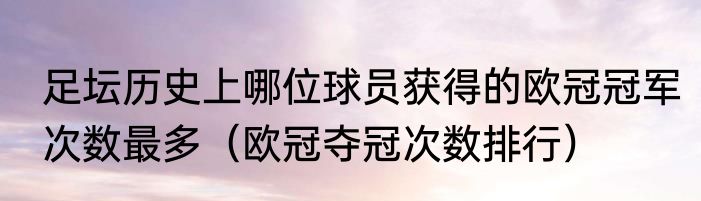 足坛历史上哪位球员获得的欧冠冠军次数最多（欧冠夺冠次数排行）