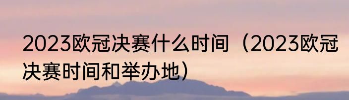 2023欧冠决赛什么时间（2023欧冠决赛时间和举办地）