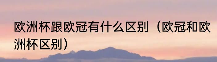 欧洲杯跟欧冠有什么区别（欧冠和欧洲杯区别）