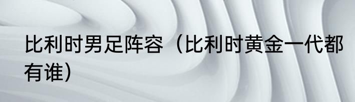 比利时男足阵容（比利时黄金一代都有谁）