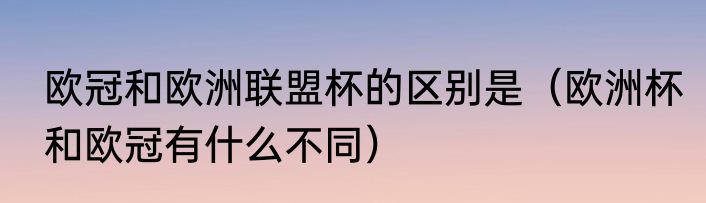 欧冠和欧洲联盟杯的区别是（欧洲杯和欧冠有什么不同）