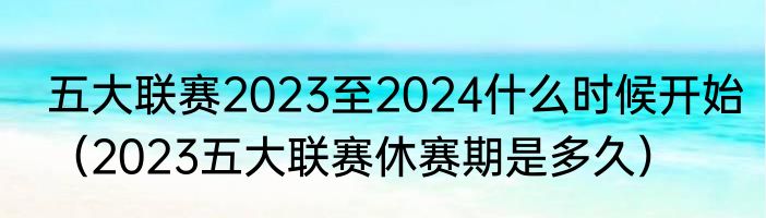 五大联赛2023至2024什么时候开始（2023五大联赛休赛期是多久）