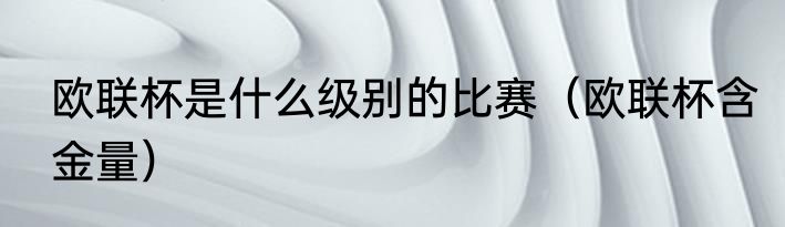 欧联杯是什么级别的比赛（欧联杯含金量）