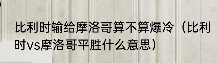 比利时输给摩洛哥算不算爆冷（比利时vs摩洛哥平胜什么意思）