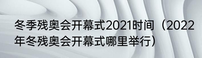 冬季残奥会开幕式2021时间（2022年冬残奥会开幕式哪里举行）