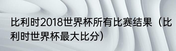 比利时2018世界杯所有比赛结果（比利时世界杯最大比分）