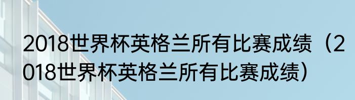 2018世界杯英格兰所有比赛成绩（2018世界杯英格兰所有比赛成绩）