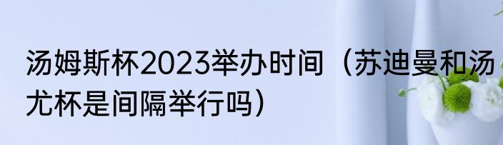 汤姆斯杯2023举办时间（苏迪曼和汤尤杯是间隔举行吗）