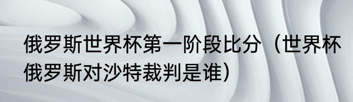 俄罗斯世界杯第一阶段比分（世界杯俄罗斯对沙特裁判是谁）