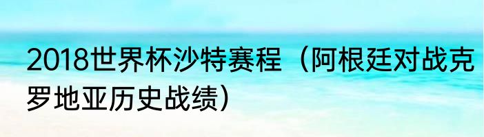 2018世界杯沙特赛程（阿根廷对战克罗地亚历史战绩）