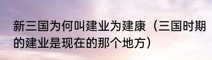 新三国为何叫建业为建康（三国时期的建业是现在的那个地方）