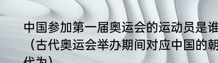 中国参加第一届奥运会的运动员是谁（古代奥运会举办期间对应中国的朝代为）