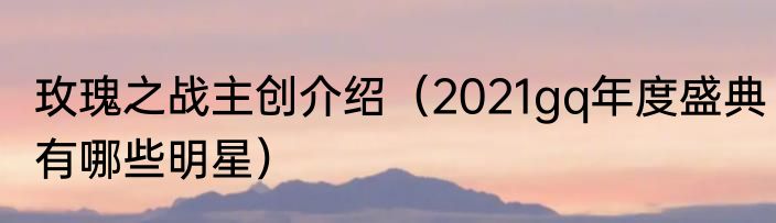 玫瑰之战主创介绍（2021gq年度盛典有哪些明星）