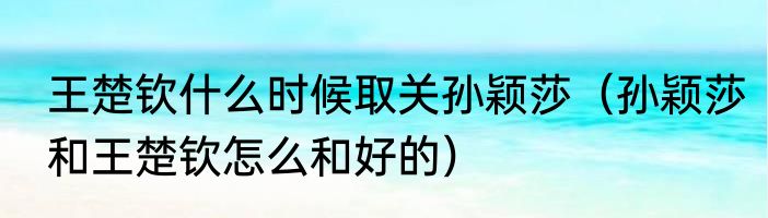 王楚钦什么时候取关孙颖莎（孙颖莎和王楚钦怎么和好的）