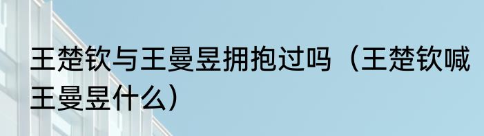 王楚钦与王曼昱拥抱过吗（王楚钦喊王曼昱什么）