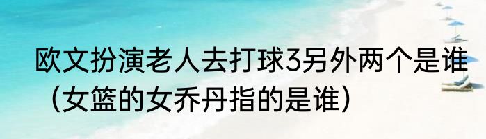 欧文扮演老人去打球3另外两个是谁（女篮的女乔丹指的是谁）