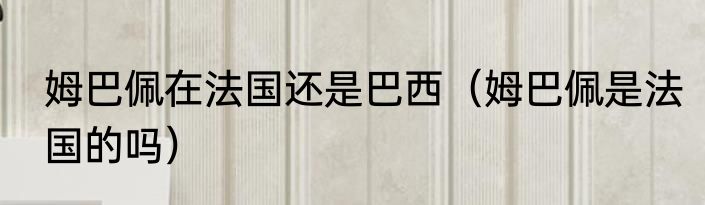 姆巴佩在法国还是巴西（姆巴佩是法国的吗）