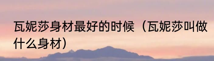 瓦妮莎身材最好的时候（瓦妮莎叫做什么身材）
