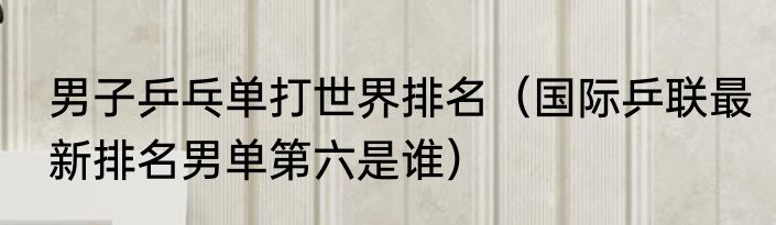 男子乒乓单打世界排名（国际乒联最新排名男单第六是谁）