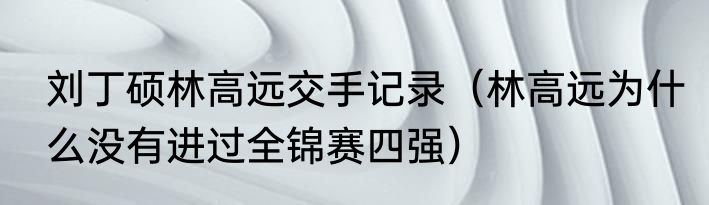刘丁硕林高远交手记录（林高远为什么没有进过全锦赛四强）