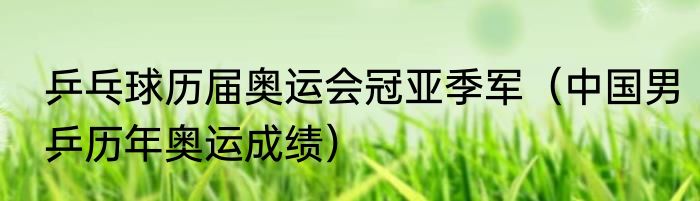 乒乓球历届奥运会冠亚季军（中国男乒历年奥运成绩）