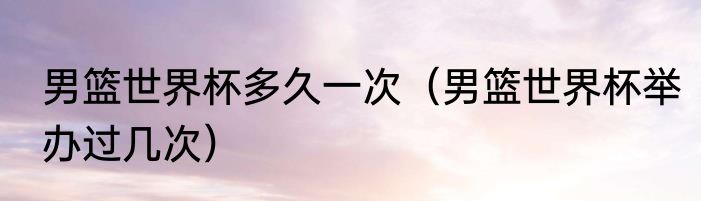 男篮世界杯多久一次（男篮世界杯举办过几次）