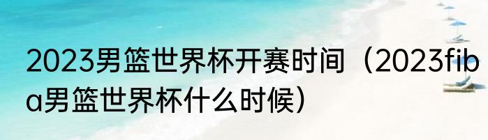 2023男篮世界杯开赛时间（2023fiba男篮世界杯什么时候）